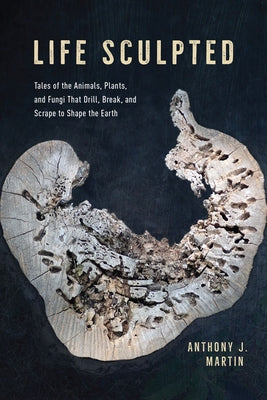 Life Sculpted: Tales of the Animals, Plants, and Fungi That Drill, Break, and Scrape to Shape the Earth by Martin, Anthony J.