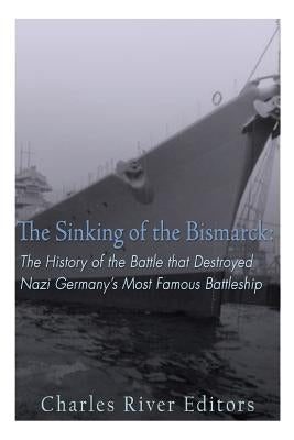 The Sinking of the Bismarck: The History of the Battle that Destroyed Nazi Germany's Most Famous Battleship by Charles River Editors