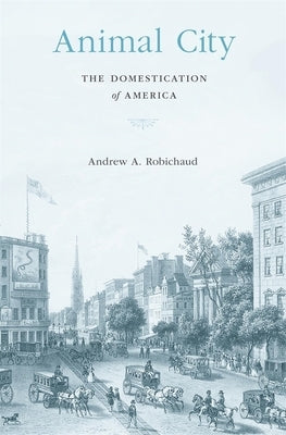 Animal City: The Domestication of America by Robichaud, Andrew A.