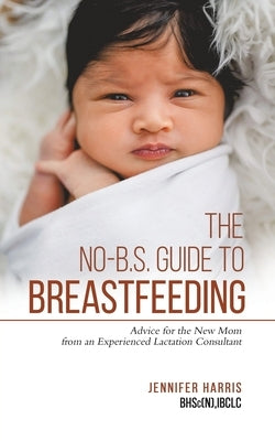 The No-B.S. Guide to Breastfeeding: Advice for the New Mom from an Experienced Lactation Consultant by Harris, Jennifer