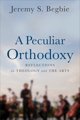 A Peculiar Orthodoxy: Reflections on Theology and the Arts by Begbie, Jeremy S.