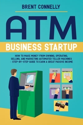 ATM Business Startup: How to Make Money from Owning, Operating, Selling, and Marketing Automated Teller Machines - Step-by-Step Guide to Ear by Connelly, Brent