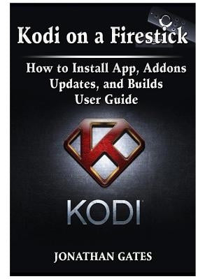 Kodi on a Firestick How to Install App, Addons, Updates, and Builds User Guide by Gates, Jonathan