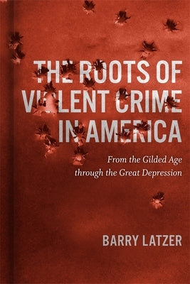 Roots of Violent Crime in America: From the Gilded Age through the Great Depression by Latzer, Barry