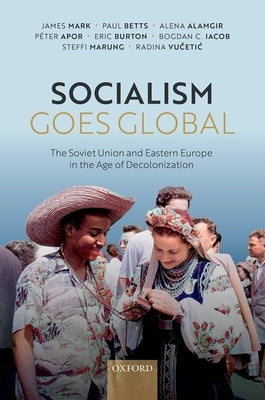 Socialism Goes Global: The Soviet Union and Eastern Europe in the Age of Decolonisation by Mark, James