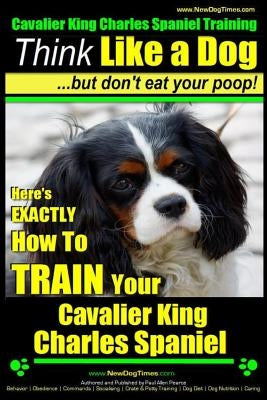 Cavalier King Charles Spaniel Training - Think Like a Dog, But Don't Eat Your P: Here's Exactly How to Train Your Cavalier King Charles Spaniel by Pearce, Paul Allen