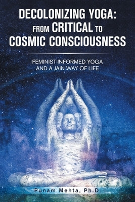 Decolonizing Yoga: from Critical to Cosmic Consciousness: Feminist-Informed Yoga and a Jain Way of Life by Mehta, Punam