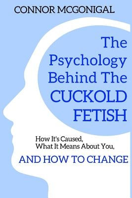 The Psychology Behind The Cuckold Fetish: How It's Caused, What It Means About You, And How To Change by McGonigal, Connor