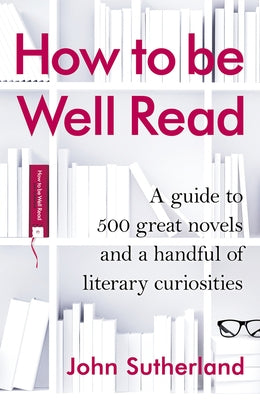 How to Be Well Read: A Guide to 500 Great Novels and a Handful of Literary Curiosities by Sutherland, John