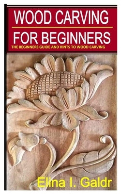 Wood Carving for Beginners: The Beginners Guide and Hints to Wood Carving by I. Galdr, Elina