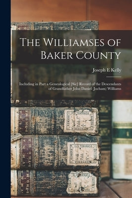 The Williamses of Baker County: Including in Part a Geneological [sic] Record of the Descendants of Grandfather John Daniel (Jocham) Williams by Kelly, Joseph E.