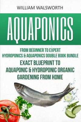 Aquaponics: From Beginner to Expert - Hydroponics & Aquaponics Double Book Bundle - Exact Blueprint to Aquaponic & Hydroponic Orga by Walsworth, William