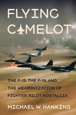 Flying Camelot: The F-15, the F-16, and the Weaponization of Fighter Pilot Nostalgia by Hankins, Michael W.
