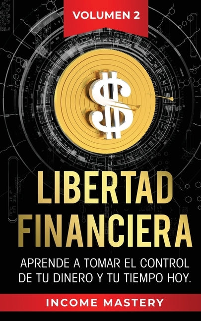 Libertad Financiera: Aprende a Tomar el Control de tu Dinero y de tu Tiempo Hoy Volumen 2 by Mastery, Income