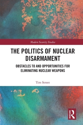 The Politics of Nuclear Disarmament: Obstacles to and Opportunities for Eliminating Nuclear Weapons by Street, Tim