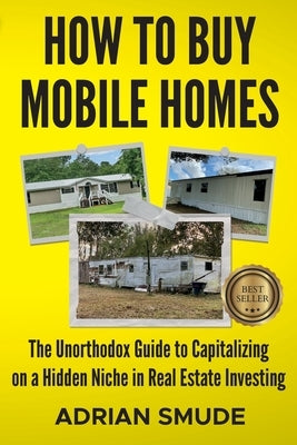 How to Buy Mobile Homes: The Unorthodox Guide to Capitalizing on a Hidden Niche in Real Estate Investing by Smude, Adrian