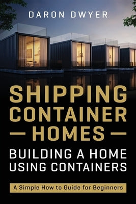 Shipping Container Homes: Building a Home Using Containers - A Simple How to Guide for Beginners by Dwyer, Daron