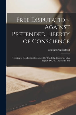 Free Disputation Against Pretended Liberty of Conscience: Tending to Resolve Doubts Moved by Mr. John Goodwin, John Baptist, Dr. Jer. Taylor, the Bel by Rutherford, Samuel 1600?-1661