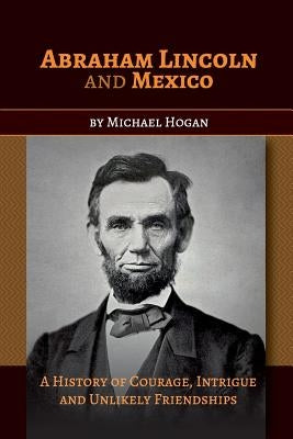 Abraham Lincoln and Mexico: A History of Courage, Intrigue and Unlikely Friendships by Hogan, Michael