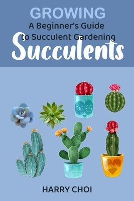 Growing Succulents: A Beginner's Guide to Succulent Gardening by Choi, Harry