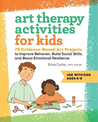 Art Therapy Activities for Kids: 75 Evidence-Based Art Projects to Improve Behavior, Build Social Skills, and Boost Emotional Resilience by Curtis, Erica