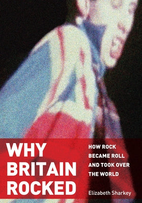 Why Britain Rocked: How Rock Became Roll and Took Over the World by Sharkey, Elizabeth