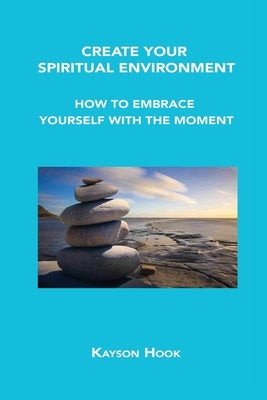 Create Your Spiritual Environment: How to Embrace Yourself with the Moment by Hook, Kayson
