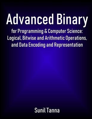 Advanced Binary for Programming & Computer Science: Logical, Bitwise and Arithmetic Operations, and Data Encoding and Representation by Tanna, Sunil