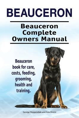 Beauceron . Beauceron Complete Owners Manual. Beauceron book for care, costs, feeding, grooming, health and training. by Moore, Asia