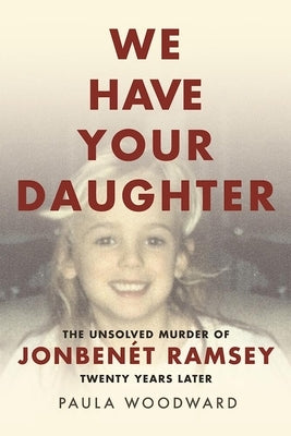 We Have Your Daughter: The Unsolved Murder of Jonbenét Ramsey Twenty Years Later by Woodward, Paula