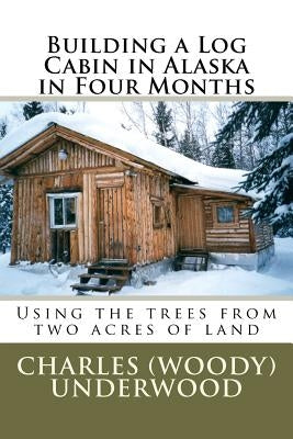 Building a Log Cabin in Alaska in Four Months: Using the trees from two acres of land by Underwood, Charles E., Jr.