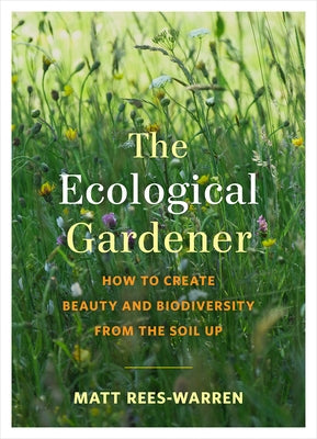 The Ecological Gardener: How to Create Beauty and Biodiversity from the Soil Up by Rees-Warren, Matt