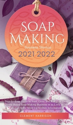 Soap Making Business Startup 2021-2022: Step-by-Step Guide to Start, Grow and Run your Own Home Based Soap Making Business in 30 days with the Most Up by Harrison, Clement