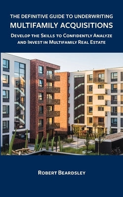 The Definitive Guide to Underwriting Multifamily Acquisitions: Develop the skills to confidently analyze and invest in multifamily real estate by Beardsley, Robert