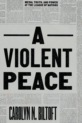 A Violent Peace: Media, Truth, and Power at the League of Nations by Biltoft, Carolyn N.