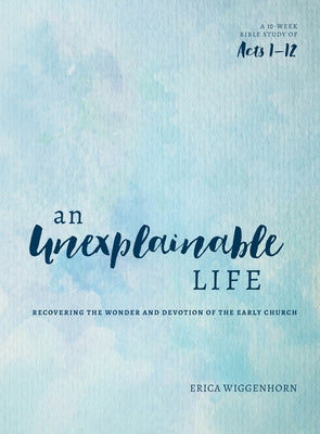 An Unexplainable Life: Recovering the Wonder and Devotion of the Early Church (Acts 1-12) by Wiggenhorn, Erica