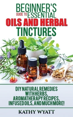 Beginner's Guide to Essential Oils and Herbal Tinctures: DIY Natural Remedies with Herbs, Aromatherapy Recipes, Infused Oils, and Much More! by Wyatt, Kathy