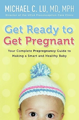 Get Ready to Get Pregnant: Your Complete Prepregnancy Guide to Making a Smart and Healthy Baby by Lu, Michael C.