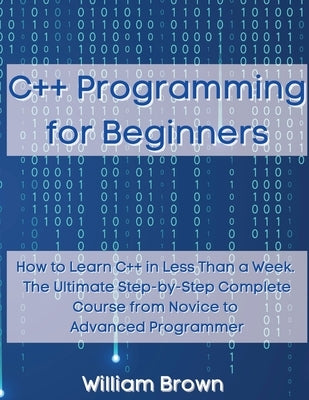 C++ Programming for Beginners: How to Learn C++ in Less Than a Week. The Ultimate Step-by-Step Complete Course from Novice to Advanced Programmer by Brown, William