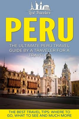 Peru: The Ultimate Peru Travel Guide By A Traveler For A Traveler: The Best Travel Tips; Where To Go, What To See And Much M by Travelers, Lost