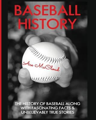 Baseball History: The History of Baseball Along With Fascinating Facts & Unbelievably True Stories by McCloud, Ace