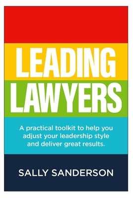 Leading Lawyers: A Practical Toolkit to Help You Adjust Your Leadership Style and Deliver Great Results by Sanderson, Sally