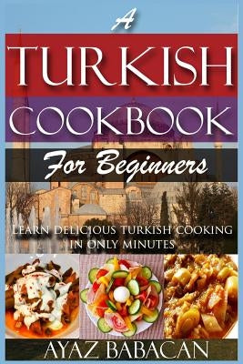 A Turkish Cookbook for Beginners: Learn Delicious Turkish Cooking in Only Minutes by Babacan, Ayaz