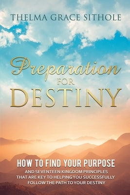 Preparation for Destiny: How to Find Your Purpose and Seventeen Kingdom Principles That Are Key to Helping You Successfully Follow the Path to by Sithole, Thelma Grace