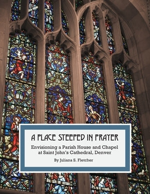 A Place Steeped in Prayer: Envisioning a Parish House and Chapel at Saint John's Cathedral, Denver by Fletcher, Juliana S.