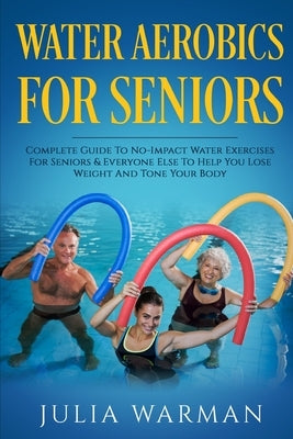 Water Aerobics For Seniors: Complete Guide To No-Impact Water Exercises For Seniors & Everyone Else To Help You Lose Weight And Tone Your Body by Warman, Julia