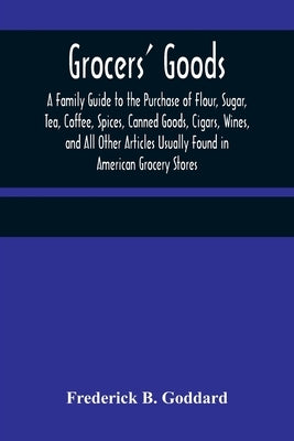 Grocers' Goods; A Family Guide to the Purchase of Flour, Sugar, Tea, Coffee, Spices, Canned Goods, Cigars, Wines, and All Other Articles Usually Found by B. Goddard, Frederick