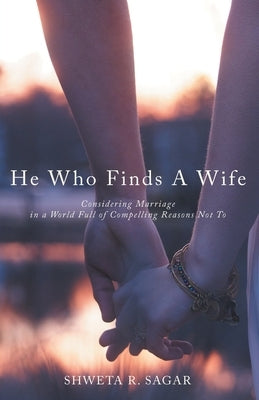 He Who Finds a Wife: Considering Marriage in a World Full of Compelling Reasons Not To by Sagar, Shweta R.