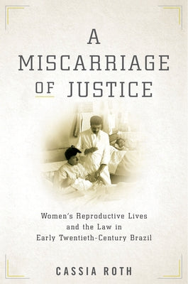 A Miscarriage of Justice: Women's Reproductive Lives and the Law in Early Twentieth-Century Brazil by Roth, Cassia