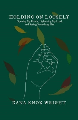 Holding on Loosely: Opening My Hands, Lightening My Load, and Seeing Something Else by Wright, Dana Knox